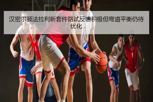 汉密尔顿法拉利新套件路试反馈积极但弯道平衡仍待优化