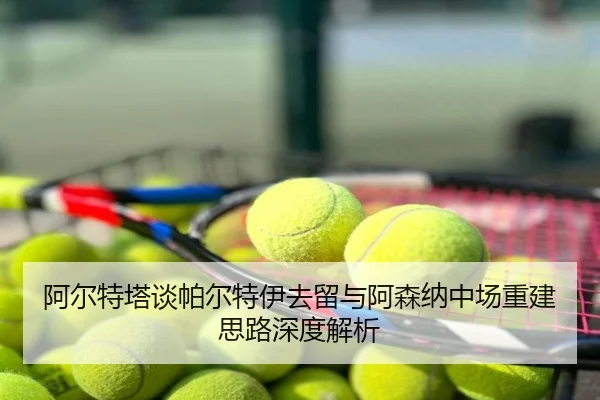 阿尔特塔谈帕尔特伊去留与阿森纳中场重建思路深度解析