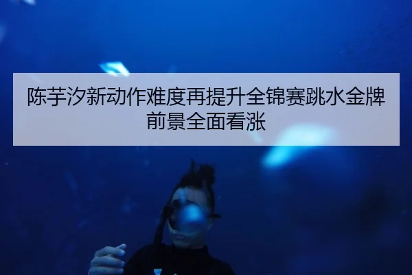 陈芋汐新动作难度再提升全锦赛跳水金牌前景全面看涨